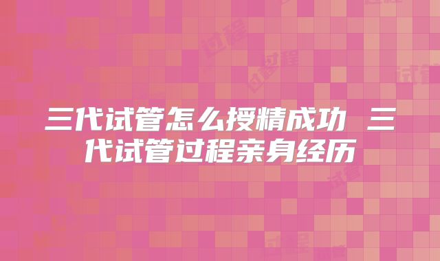 三代试管怎么授精成功 三代试管过程亲身经历