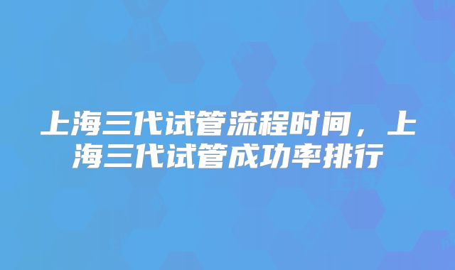 上海三代试管流程时间,上海三代试管成功率排行