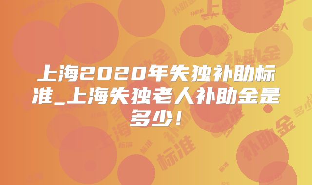 上海2020年失独补助标准_上海失独老人补助金是多少！