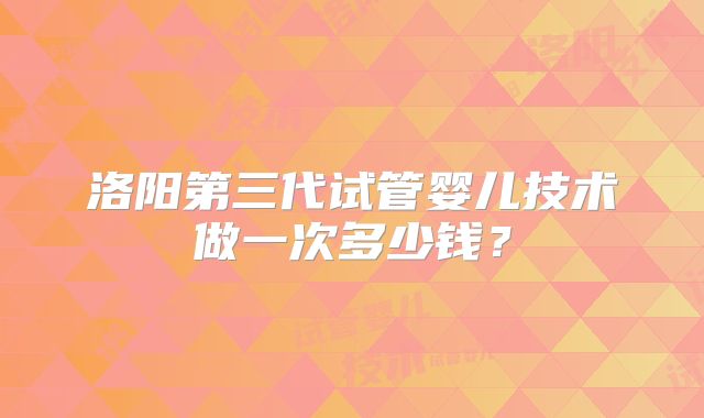 洛阳第三代试管婴儿技术做一次多少钱？