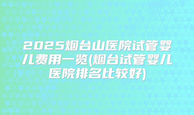 2025烟台山医院试管婴儿费用一览(烟台试管婴儿医院排名比较好)