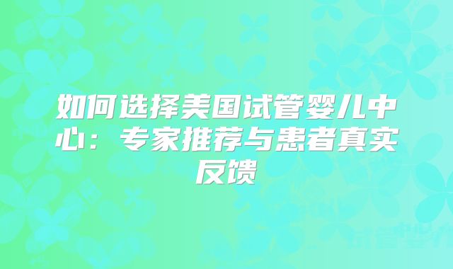 如何选择美国试管婴儿中心：专家推荐与患者真实反馈