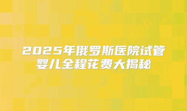 2025年俄罗斯医院试管婴儿全程花费大揭秘