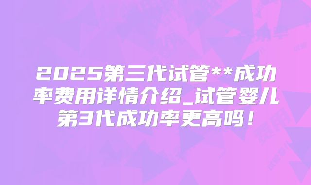 2025第三代试管**成功率费用详情介绍_试管婴儿第3代成功率更高吗！