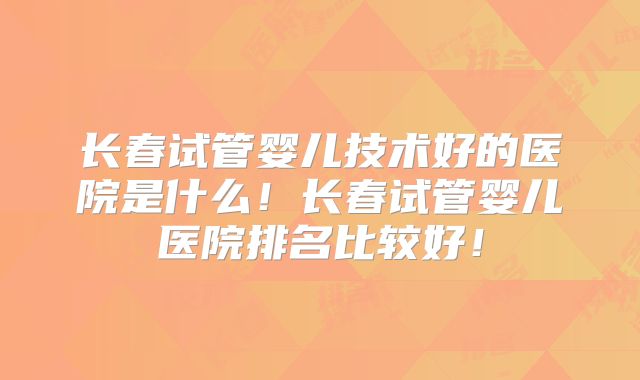 长春试管婴儿技术好的医院是什么！长春试管婴儿医院排名比较好！