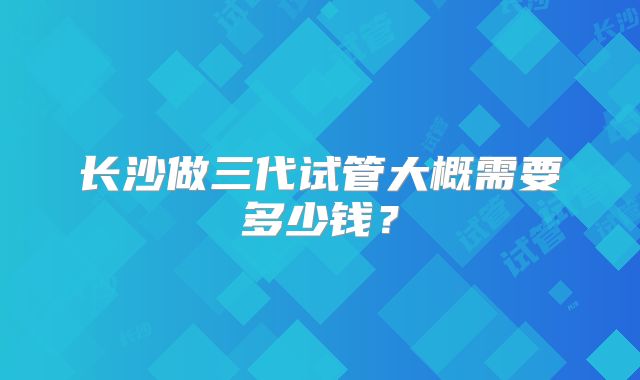 长沙做三代试管大概需要多少钱?