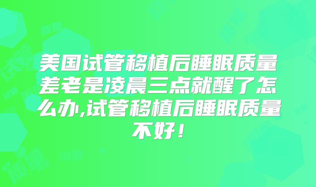 美国试管移植后睡眠质量差老是凌晨三点就醒了怎么办,试管移植后睡眠质量不好！