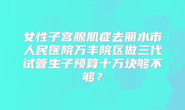 女性子宫腺肌症去丽水市人民医院万丰院区做三代试管生子预算十万块够不够？