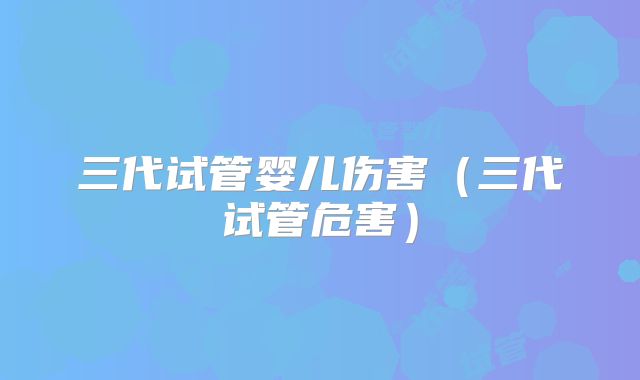 三代试管婴儿伤害（三代试管危害）