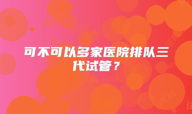 可不可以多家医院排队三代试管？