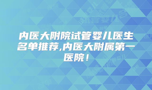 内医大附院试管婴儿医生名单推荐,内医大附属第一医院!