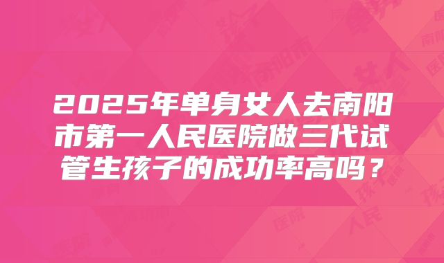 2025年单身女人去南阳市第一人民医院做三代试管生孩子的成功率高吗?