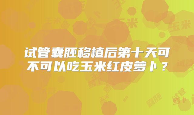 试管囊胚移植后第十天可不可以吃玉米红皮萝卜？