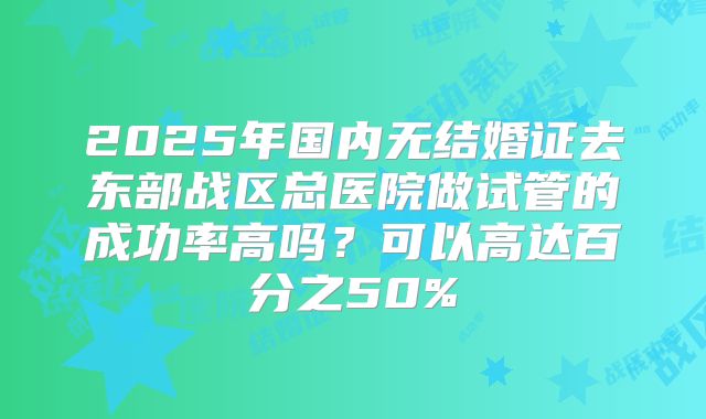 2025年国内无结婚证去东部战区总医院做试管的成功率高吗?可以高达百分之50%