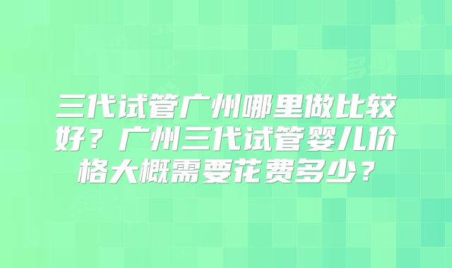 三代试管广州哪里做比较好？广州三代试管婴儿价格大概需要花费多少？