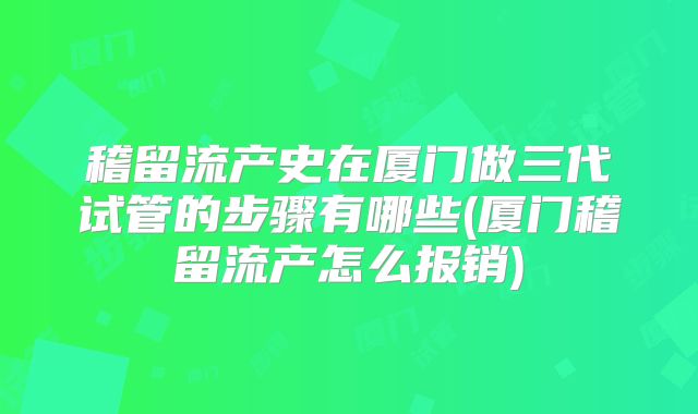 稽留流产史在厦门做三代试管的步骤有哪些(厦门稽留流产怎么报销)