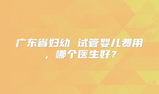 广东省妇幼 试管婴儿费用，哪个医生好？
