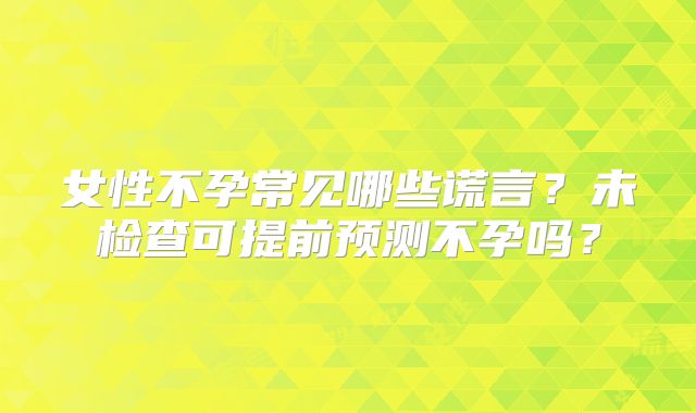 女性不孕常见哪些谎言？未检查可提前预测不孕吗？