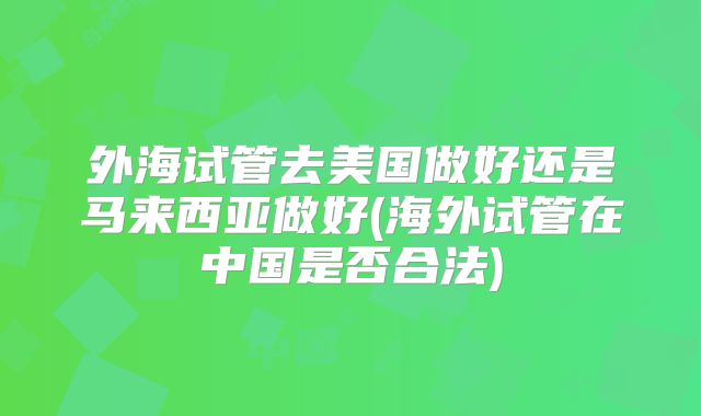 外海试管去美国做好还是马来西亚做好(海外试管在中国是否合法)