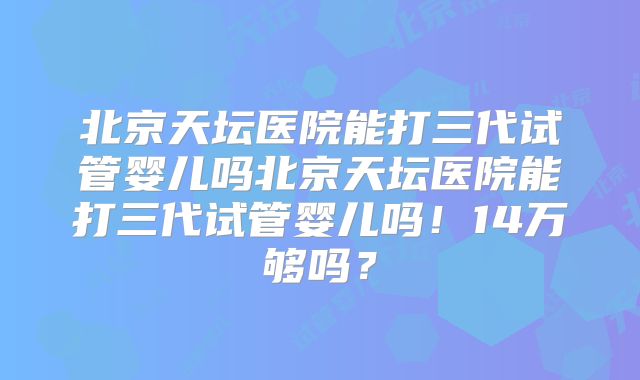 北京天坛医院能打三代试管婴儿吗北京天坛医院能打三代试管婴儿吗！14万够吗？