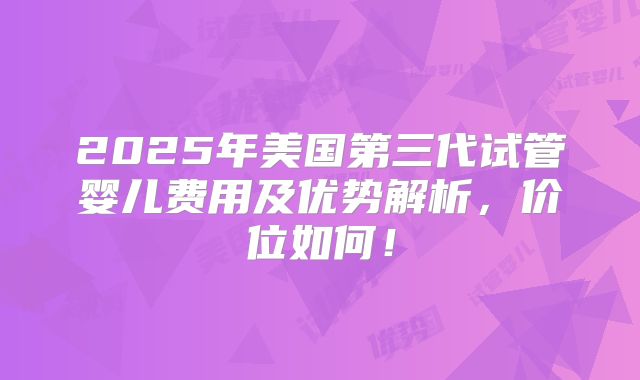 2025年美国第三代试管婴儿费用及优势解析，价位如何！