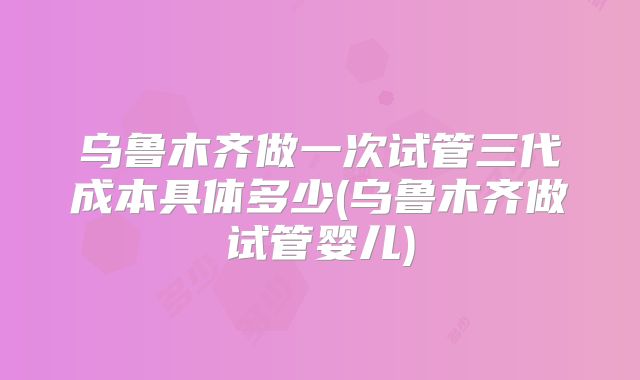 乌鲁木齐做一次试管三代成本具体多少(乌鲁木齐做试管婴儿)