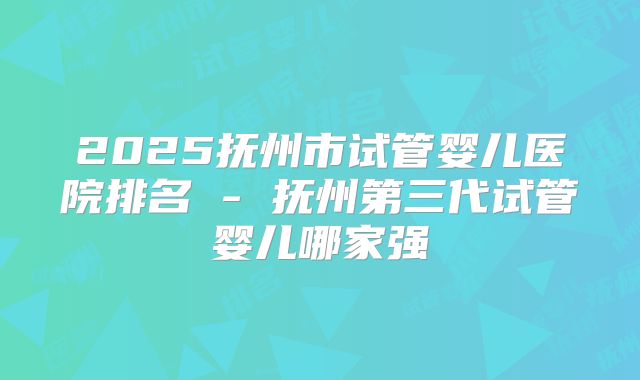 2025抚州市试管婴儿医院排名 - 抚州第三代试管婴儿哪家强