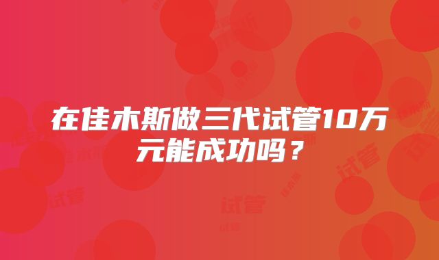 在佳木斯做三代试管10万元能成功吗？