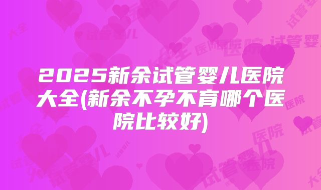 2025新余试管婴儿医院大全(新余不孕不育哪个医院比较好)