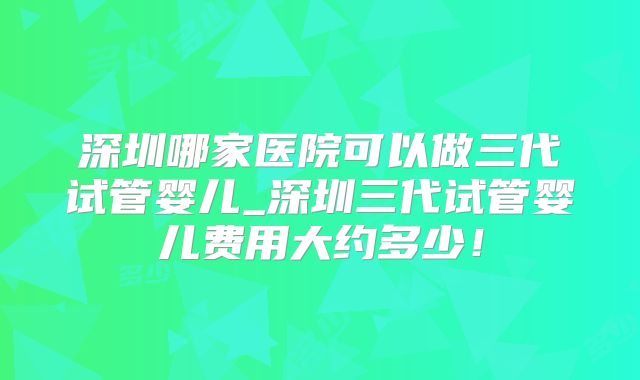 深圳哪家医院可以做三代试管婴儿_深圳三代试管婴儿费用大约多少！