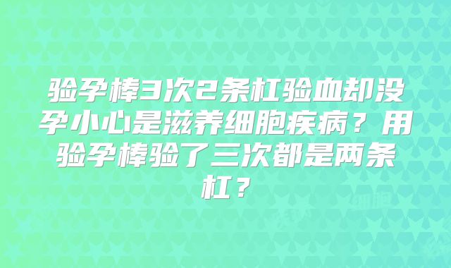 验孕棒3次2条杠验血却没孕小心是滋养细胞疾病？用验孕棒验了三次都是两条杠？