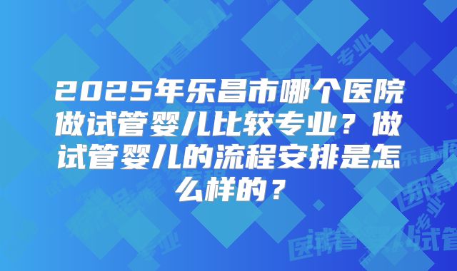 2025年乐昌市哪个医院做试管婴儿比较专业？做试管婴儿的流程安排是怎么样的？