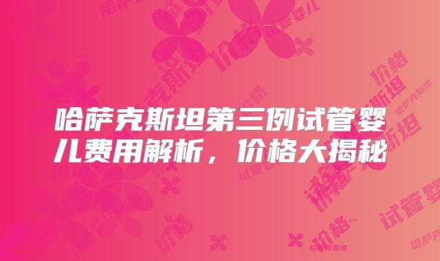 哈萨克斯坦第三例试管婴儿费用解析,价格大揭秘