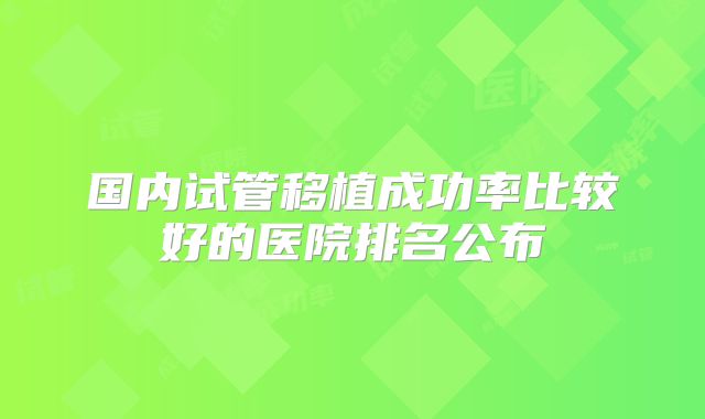 国内试管移植成功率比较好的医院排名公布