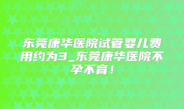 东莞康华医院试管婴儿费用约为3_东莞康华医院不孕不育！