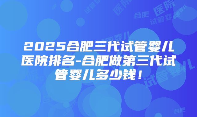 2025合肥三代试管婴儿医院排名-合肥做第三代试管婴儿多少钱！