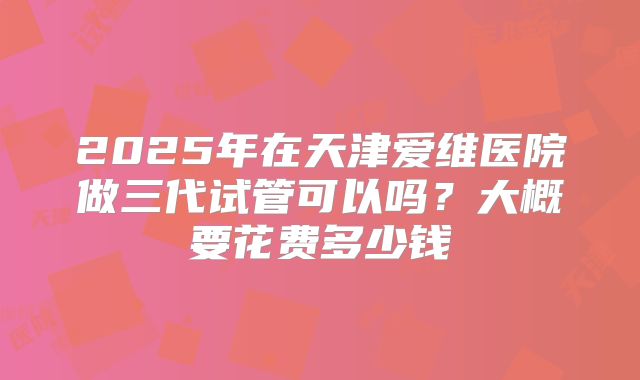 2025年在天津爱维医院做三代试管可以吗？大概要花费多少钱