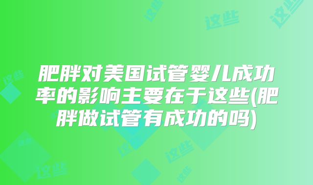 肥胖对美国试管婴儿成功率的影响主要在于这些(肥胖做试管有成功的吗)
