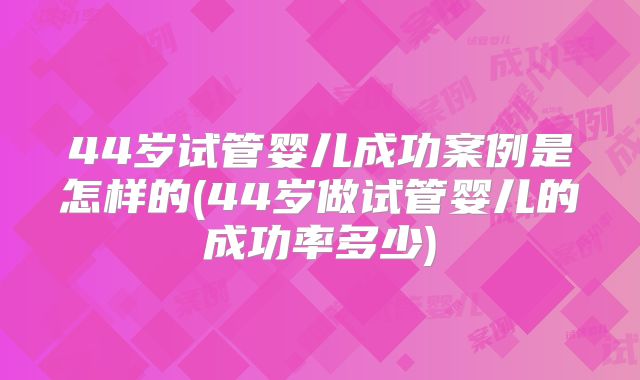 44岁试管婴儿成功案例是怎样的(44岁做试管婴儿的成功率多少)