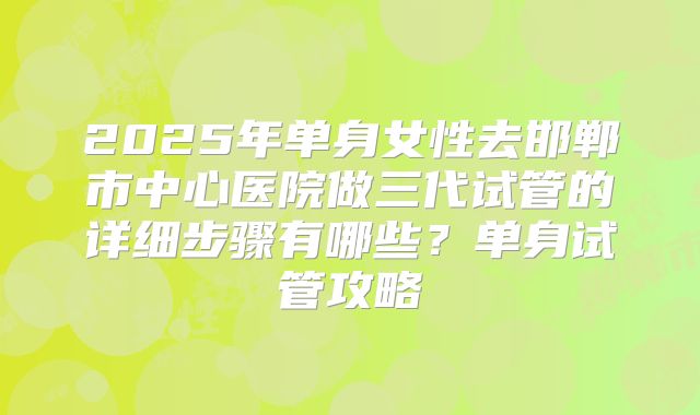 2025年单身女性去邯郸市中心医院做三代试管的详细步骤有哪些？单身试管攻略