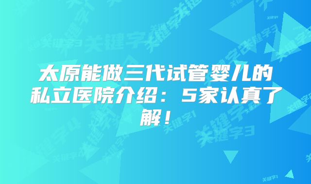 太原能做三代试管婴儿的私立医院介绍：5家认真了解！