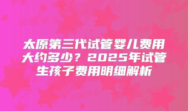 太原第三代试管婴儿费用大约多少？2025年试管生孩子费用明细解析