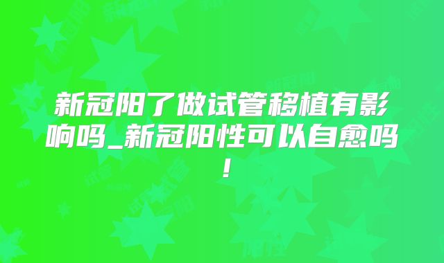新冠阳了做试管移植有影响吗_新冠阳性可以自愈吗!