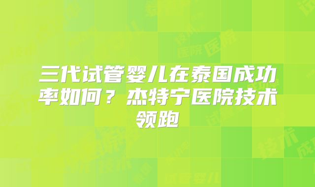 三代试管婴儿在泰国成功率如何?杰特宁医院技术领跑