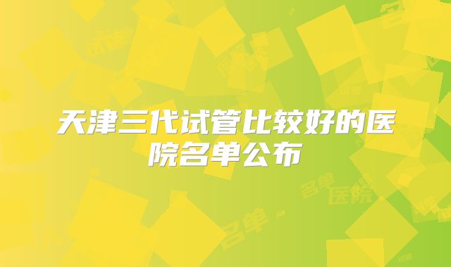 天津三代试管比较好的医院名单公布