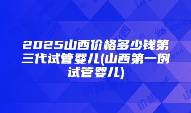 2025山西价格多少钱第三代试管婴儿(山西第一例试管婴儿)