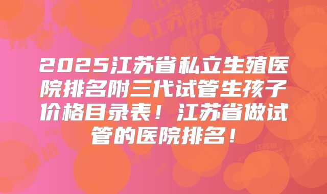 2025江苏省私立生殖医院排名附三代试管生孩子价格目录表！江苏省做试管的医院排名！