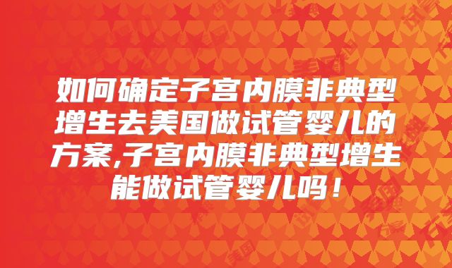 如何确定子宫内膜非典型增生去美国做试管婴儿的方案,子宫内膜非典型增生能做试管婴儿吗！