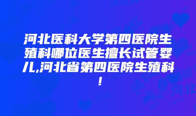 河北医科大学第四医院生殖科哪位医生擅长试管婴儿,河北省第四医院生殖科！