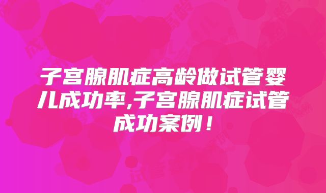 子宫腺肌症高龄做试管婴儿成功率,子宫腺肌症试管成功案例！